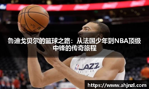鲁迪戈贝尔的篮球之路：从法国少年到NBA顶级中锋的传奇旅程