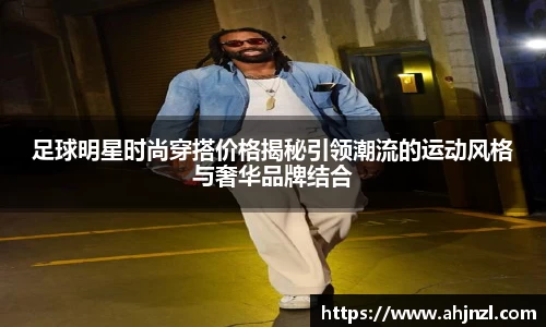 足球明星时尚穿搭价格揭秘引领潮流的运动风格与奢华品牌结合