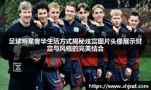 足球明星奢华生活方式揭秘炫富图片头像展示财富与风格的完美结合