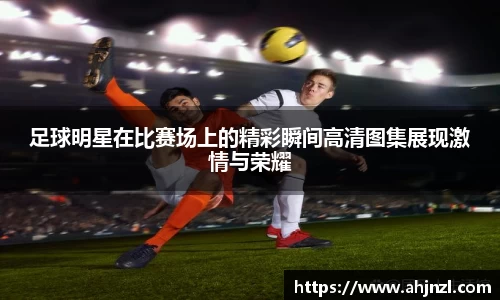 足球明星在比赛场上的精彩瞬间高清图集展现激情与荣耀