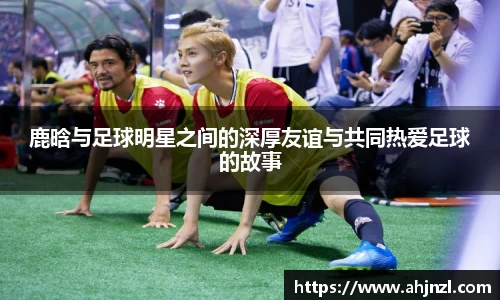 鹿晗与足球明星之间的深厚友谊与共同热爱足球的故事